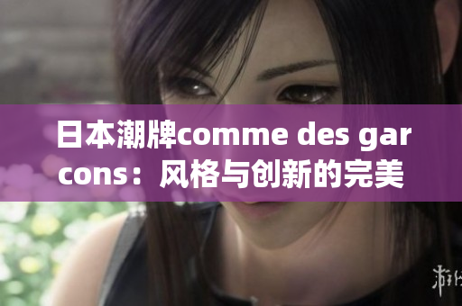 日本潮牌comme des garcons：风格与创新的完美融合