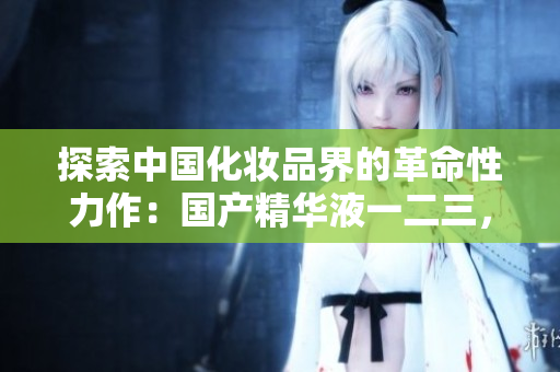 探索中国化妆品界的革命性力作：国产精华液一二三，焕发肌肤绽放新生