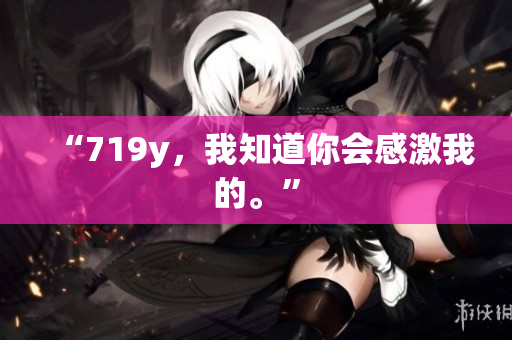 “719y，我知道你会感激我的。”