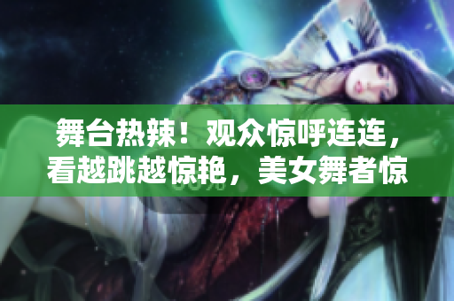 舞台热辣！观众惊呼连连，看越跳越惊艳，美女舞者惊艳表演视频曝光