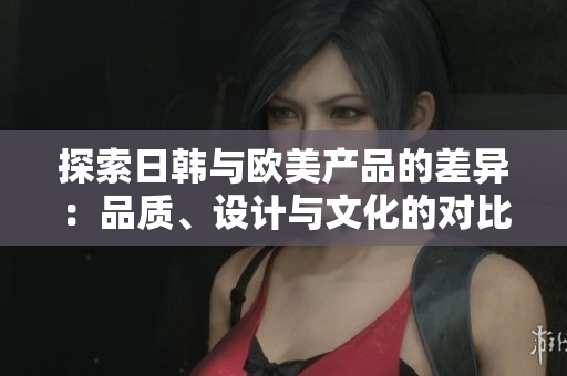 探索日韩与欧美产品的差异：品质、设计与文化的对比