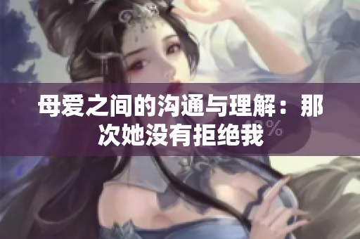 母爱之间的沟通与理解：那次她没有拒绝我