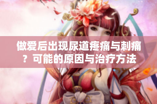 做爱后出现尿道疼痛与刺痛？可能的原因与治疗方法