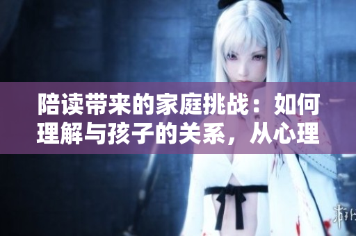 陪读带来的家庭挑战：如何理解与孩子的关系，从心理咨询角度探索