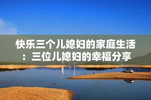 快乐三个儿媳妇的家庭生活：三位儿媳妇的幸福分享