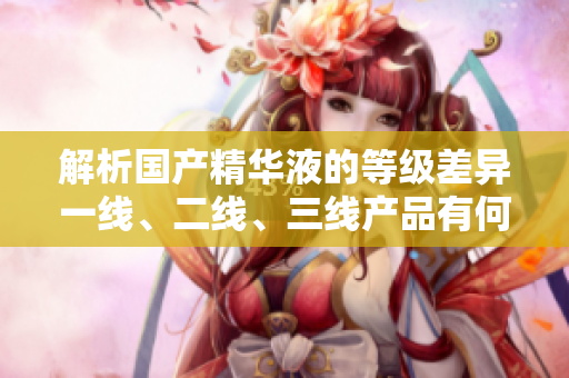 解析国产精华液的等级差异一线、二线、三线产品有何区别？