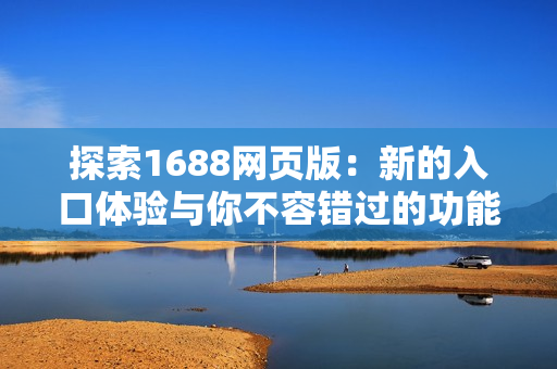探索1688网页版：新的入口体验与你不容错过的功能