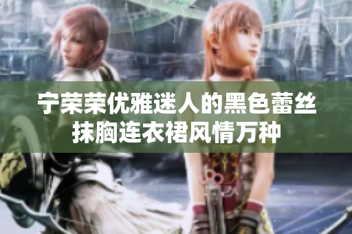 宁荣荣优雅迷人的黑色蕾丝抹胸连衣裙风情万种