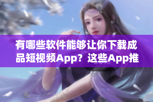 有哪些软件能够让你下载成品短视频App？这些App推荐值得你一试