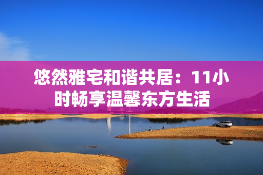 悠然雅宅和谐共居：11小时畅享温馨东方生活