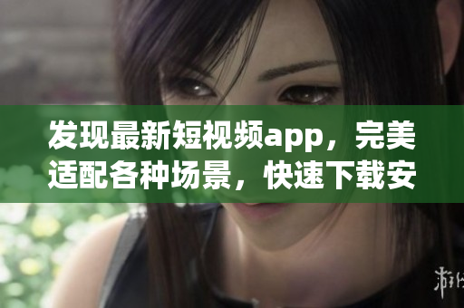 发现最新短视频app，完美适配各种场景，快速下载安装体验超好！