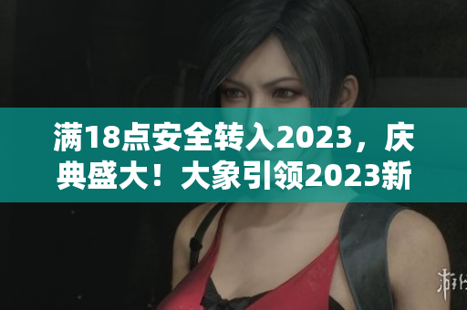 满18点安全转入2023，庆典盛大！大象引领2023新风尚