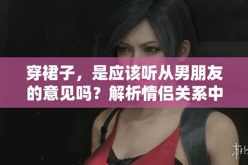 穿裙子，是应该听从男朋友的意见吗？解析情侣关系中的服饰选择