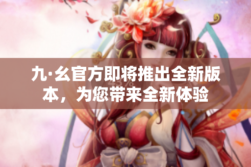 九·幺官方即将推出全新版本，为您带来全新体验