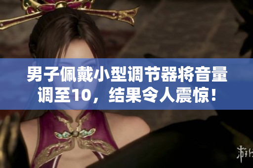 男子佩戴小型调节器将音量调至10，结果令人震惊！