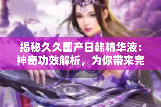 揭秘久久国产日韩精华液：神奇功效解析，为你带来完美肌肤