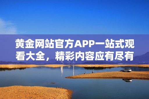 黄金网站官方APP一站式观看大全，精彩内容应有尽有