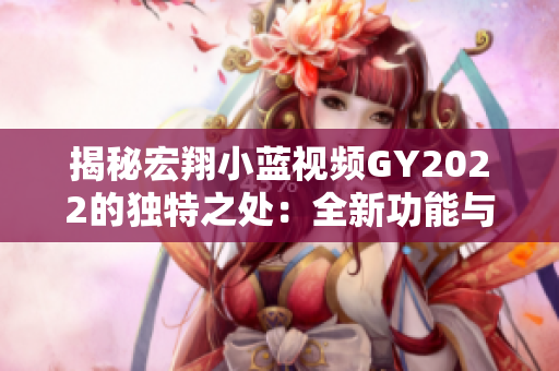 揭秘宏翔小蓝视频GY2022的独特之处：全新功能与卓越性能的结合探究