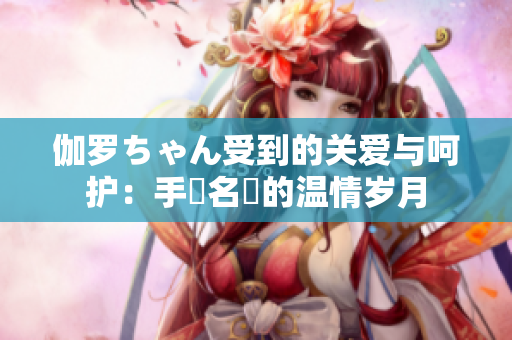 伽罗ちゃん受到的关爱与呵护：手術名冪的温情岁月