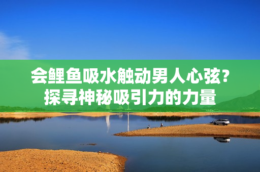 会鲤鱼吸水触动男人心弦？探寻神秘吸引力的力量