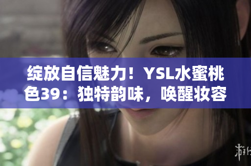 绽放自信魅力！YSL水蜜桃色39：独特韵味，唤醒妆容灵感