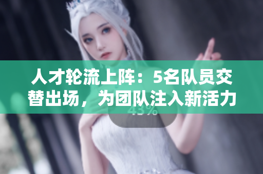 人才轮流上阵：5名队员交替出场，为团队注入新活力