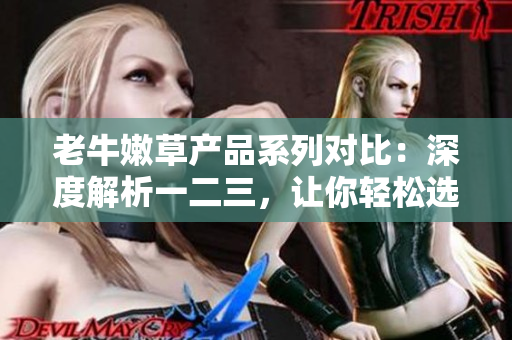 老牛嫩草产品系列对比：深度解析一二三，让你轻松选购