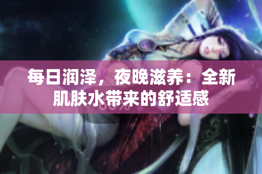 每日润泽，夜晚滋养：全新肌肤水带来的舒适感