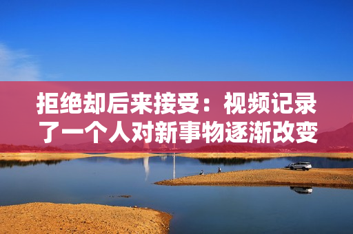 拒绝却后来接受：视频记录了一个人对新事物逐渐改变态度的过程