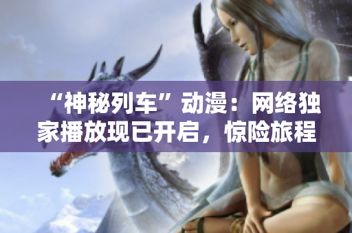 “神秘列车”动漫：网络独家播放现已开启，惊险旅程等你一同体验！