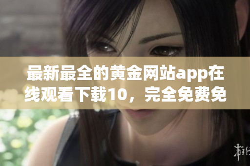 最新最全的黄金网站app在线观看下载10，完全免费免注册！