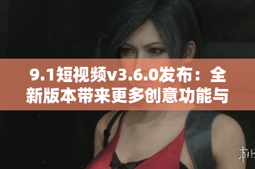 9.1短视频v3.6.0发布：全新版本带来更多创意功能与优化的震撼之作！