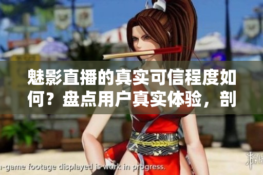 魅影直播的真实可信程度如何？盘点用户真实体验，剖析其可靠性