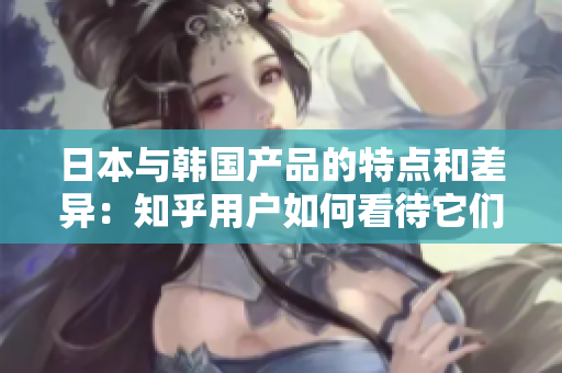 日本与韩国产品的特点和差异：知乎用户如何看待它们之间的区别？