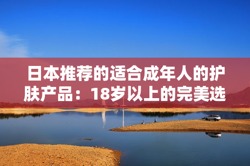 日本推荐的适合成年人的护肤产品：18岁以上的完美选择