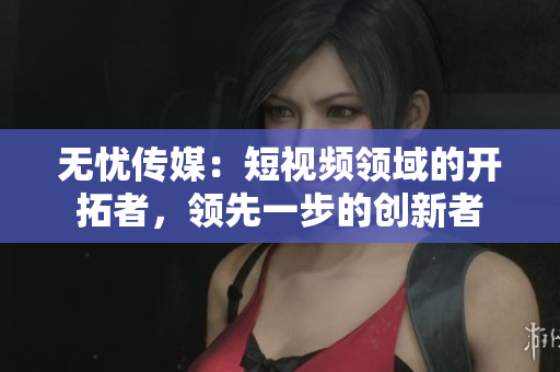 无忧传媒：短视频领域的开拓者，领先一步的创新者
