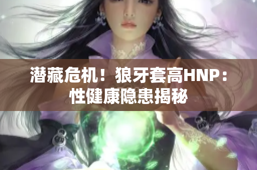 潜藏危机！狼牙套高HNP：性健康隐患揭秘