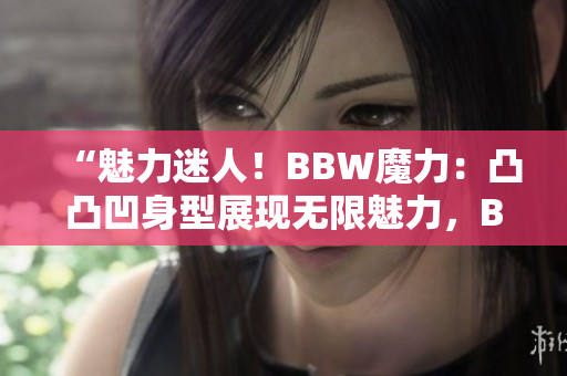 “魅力迷人！BBW魔力：凸凸凹身型展现无限魅力，BBW时尚界的新焦点！”