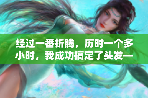 经过一番折腾，历时一个多小时，我成功搞定了头发——新造型终现！