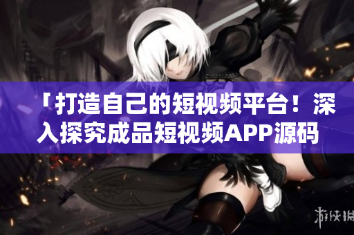 「打造自己的短视频平台！深入探究成品短视频APP源码的独特优势」
