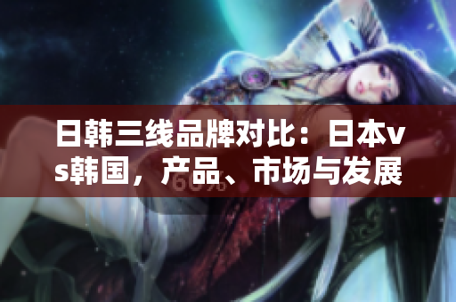 日韩三线品牌对比：日本vs韩国，产品、市场与发展策略剖析