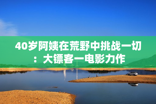 40岁阿姨在荒野中挑战一切：大镖客一电影力作