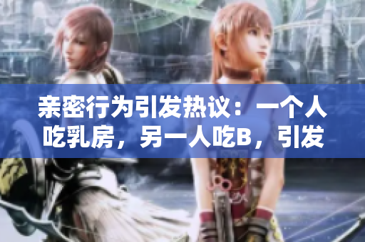 亲密行为引发热议：一个人吃乳房，另一人吃B，引发社交媒体争议