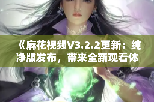 《麻花视频V3.2.2更新：纯净版发布，带来全新观看体验》