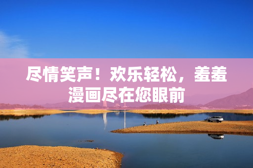 尽情笑声！欢乐轻松，羞羞漫画尽在您眼前