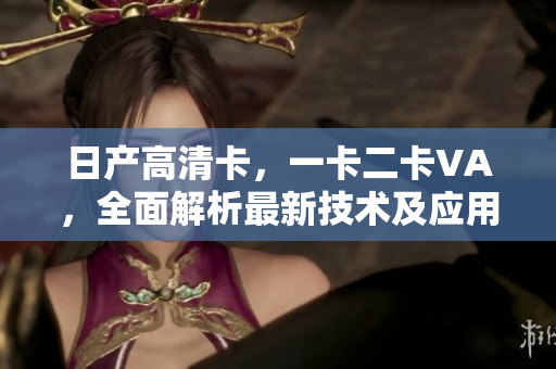 日产高清卡，一卡二卡VA，全面解析最新技术及应用