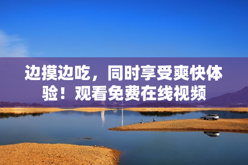 边摸边吃，同时享受爽快体验！观看免费在线视频
