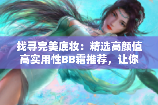 找寻完美底妆：精选高颜值高实用性BB霜推荐，让你妆容更持久更自然！