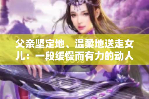 父亲坚定地、温柔地送走女儿：一段缓慢而有力的动人时刻