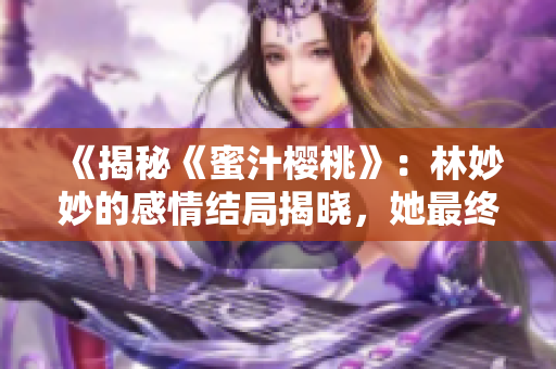 《揭秘《蜜汁樱桃》：林妙妙的感情结局揭晓，她最终选择了和谁相伴一生？》
